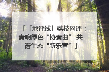 「地评线」荔枝网评：奏响绿色“协奏曲” 共谱生态“新乐章”