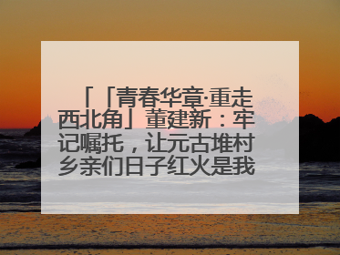 「青春华章·重走西北角」董建新：牢记嘱托，让元古堆村乡亲们日子红火是我最大动力！