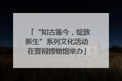 “知古鉴今，绽放新生”系列文化活动在晋祠博物馆举办