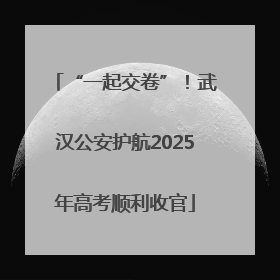 “一起交卷”！武汉公安护航2025年高考顺利收官