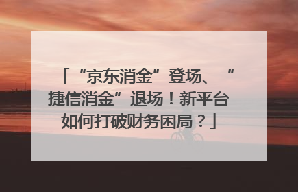 “京东消金”登场、“捷信消金”退场！新平台如何打破财务困局？
