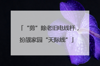 “剪”除老旧电线杆，扮靓家园“天际线”