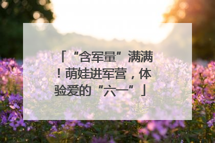 “含军量”满满！萌娃进军营，体验爱的“六一”