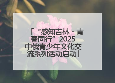 “感知吉林・青春同行”2025中俄青少年文化交流系列活动启动