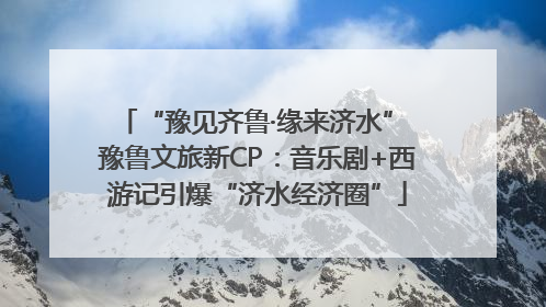 “豫见齐鲁·缘来济水” 豫鲁文旅新CP：音乐剧+西游记引爆“济水经济圈”