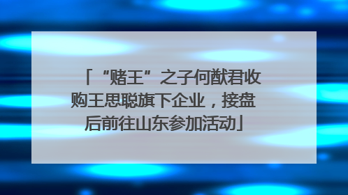 “赌王”之子何猷君收购王思聪旗下企业，接盘后前往山东参加活动