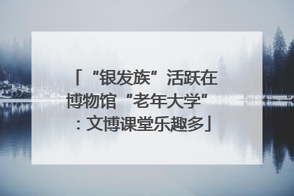 “银发族”活跃在博物馆“老年大学”：文博课堂乐趣多