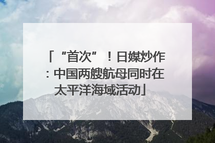 “首次”！日媒炒作：中国两艘航母同时在太平洋海域活动