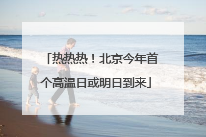 热热热！北京今年首个高温日或明日到来