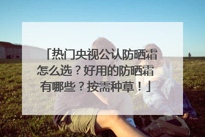 热门央视公认防晒霜怎么选？好用的防晒霜有哪些？按需种草！
