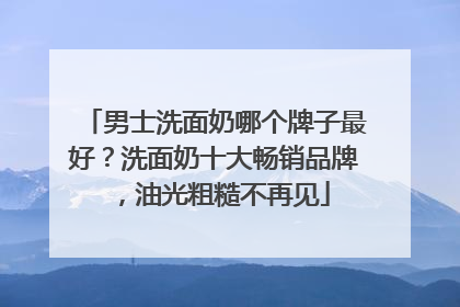 男士洗面奶哪个牌子最好？洗面奶十大畅销品牌，油光粗糙不再见