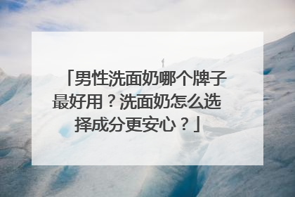男性洗面奶哪个牌子最好用？洗面奶怎么选择成分更安心？