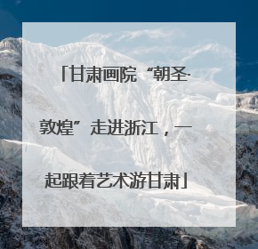甘肃画院“朝圣·敦煌”走进浙江，一起跟着艺术游甘肃