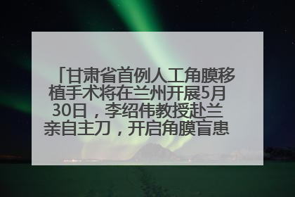 甘肃省首例人工角膜移植手术将在兰州开展5月30日，李绍伟教授赴兰亲自主刀，开启角膜盲患者复明新纪元