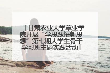 甘肃农业大学草业学院开展“学思践悟新思想”第七期大学生骨干学习班主题实践活动