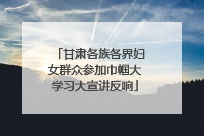 甘肃各族各界妇女群众参加巾帼大学习大宣讲反响