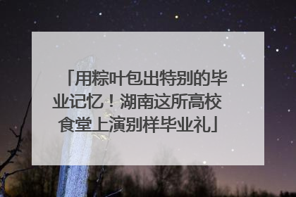 用粽叶包出特别的毕业记忆！湖南这所高校食堂上演别样毕业礼