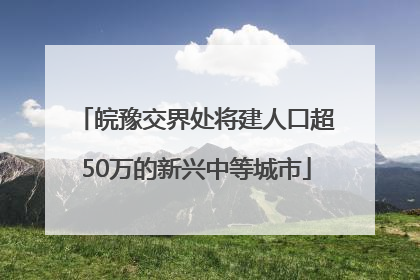 皖豫交界处将建人口超50万的新兴中等城市