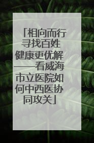 相向而行 寻找百姓健康更优解——看威海市立医院如何中西医协同攻关