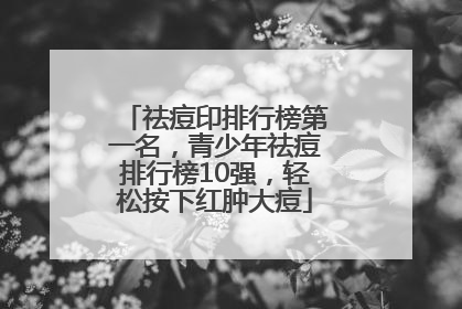 祛痘印排行榜第一名，青少年祛痘排行榜10强，轻松按下红肿大痘