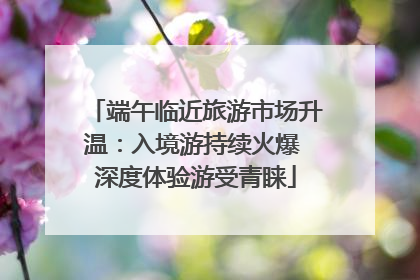 端午临近旅游市场升温：入境游持续火爆 深度体验游受青睐