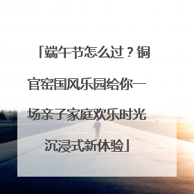 端午节怎么过？铜官窑国风乐园给你一场亲子家庭欢乐时光沉浸式新体验