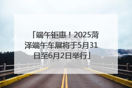 端午钜惠！2025菏泽端午车展将于5月31日至6月2日举行