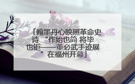 翰墨丹心映照革命史诗 “作始也简 将毕也钜——董必武手迹展”在福州开幕