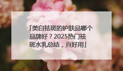 美白祛斑的护肤品哪个品牌好？2025热门祛斑水乳总结，真好用