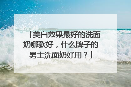 美白效果最好的洗面奶哪款好，什么牌子的男士洗面奶好用？