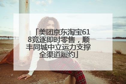 美团京东淘宝618竞逐即时零售，顺丰同城中立运力支撑全渠道履约