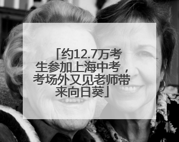 约12.7万考生参加上海中考，考场外又见老师带来向日葵