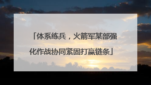 体系练兵，火箭军某部强化作战协同紧固打赢链条