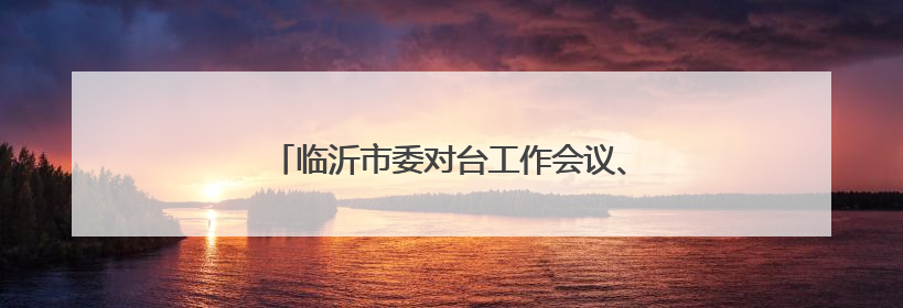 临沂市委对台工作会议、市委港澳工作会议召开