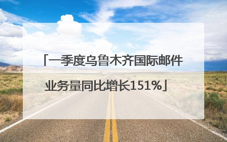 一季度乌鲁木齐国际邮件业务量同比增长151%