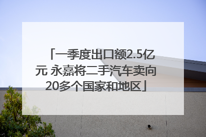 一季度出口额2.5亿元 永嘉将二手汽车卖向20多个国家和地区