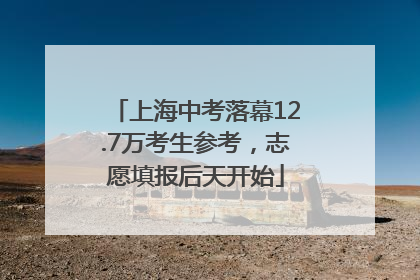 上海中考落幕12.7万考生参考，志愿填报后天开始