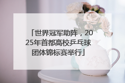 世界冠军助阵，2025年首都高校乒乓球团体锦标赛举行