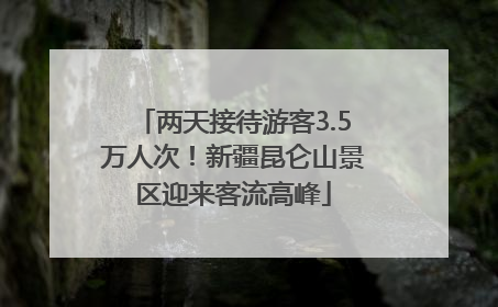 两天接待游客3.5万人次！新疆昆仑山景区迎来客流高峰