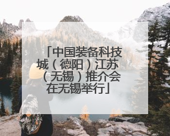 中国装备科技城（德阳）江苏（无锡）推介会在无锡举行