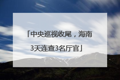 中央巡视收尾，海南3天连查3名厅官