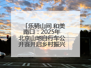 乐骑山间 和美南口：2025年北京山地自行车公开赛开启乡村振兴加速度