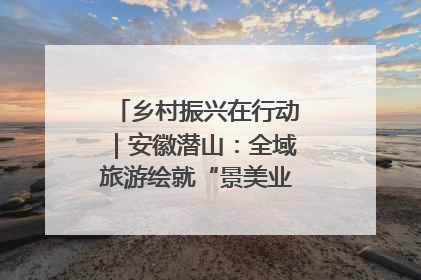 乡村振兴在行动｜安徽潜山：全域旅游绘就“景美业兴民富”新画卷
