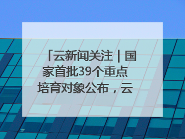 云新闻关注｜国家首批39个重点培育对象公布，云南有3个