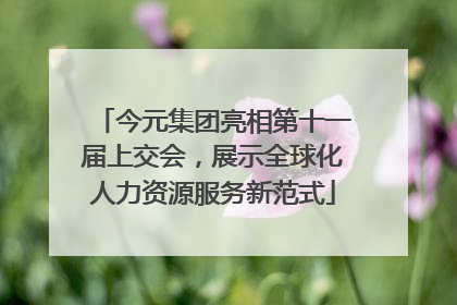 今元集团亮相第十一届上交会，展示全球化人力资源服务新范式