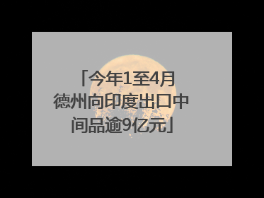 今年1至4月 德州向印度出口中间品逾9亿元