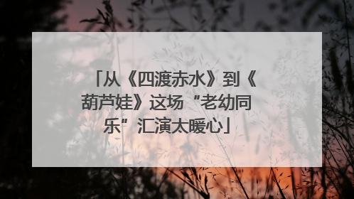 从《四渡赤水》到《葫芦娃》这场“老幼同乐”汇演太暖心