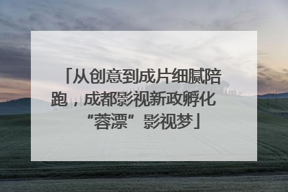 从创意到成片细腻陪跑，成都影视新政孵化“蓉漂”影视梦