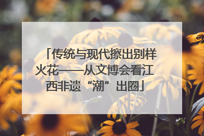 传统与现代擦出别样火花——从文博会看江西非遗“潮”出圈