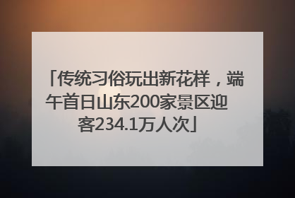 传统习俗玩出新花样，端午首日山东200家景区迎客234.1万人次